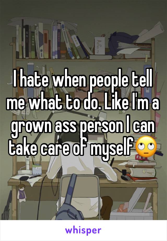 I hate when people tell me what to do. Like I'm a grown ass person I can take care of myself🙄
