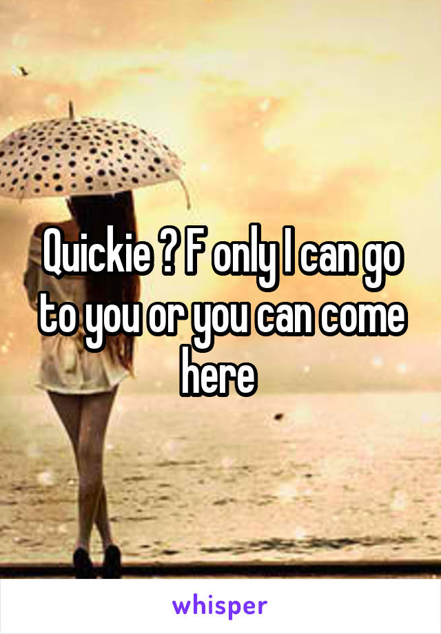 Quickie ? F only I can go to you or you can come here 