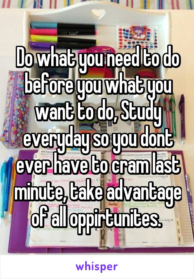 Do what you need to do before you what you want to do, Study everyday so you dont ever have to cram last minute, take advantage of all oppirtunites. 