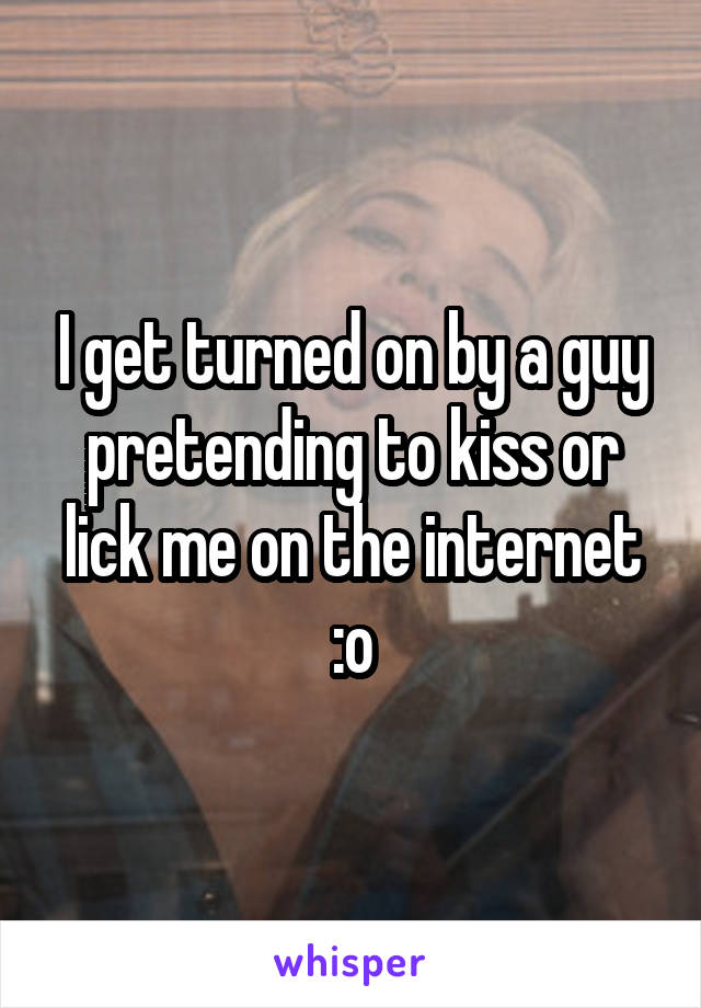 I get turned on by a guy pretending to kiss or lick me on the internet :o