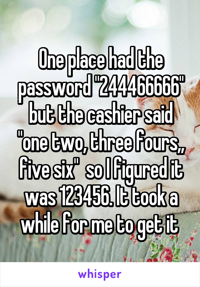 One place had the password "244466666" but the cashier said "one two, three fours,, five six"  so I figured it was 123456. It took a while for me to get it 