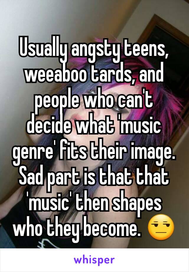 Usually angsty teens, weeaboo tards, and people who can't decide what 'music genre' fits their image. Sad part is that that 'music' then shapes who they become. 😒