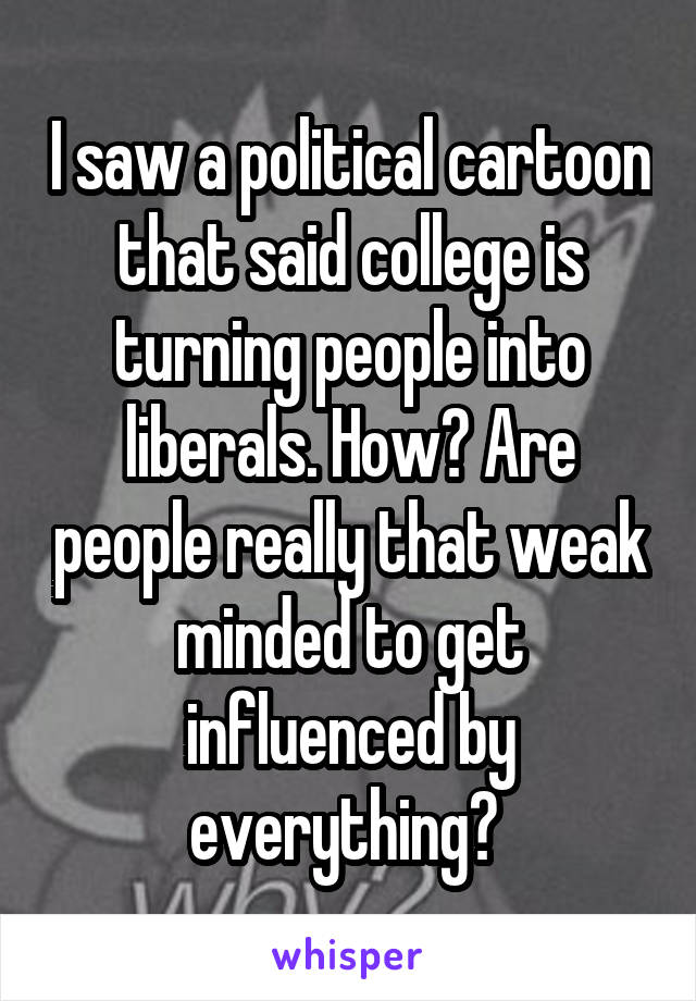 I saw a political cartoon that said college is turning people into liberals. How? Are people really that weak minded to get influenced by everything? 