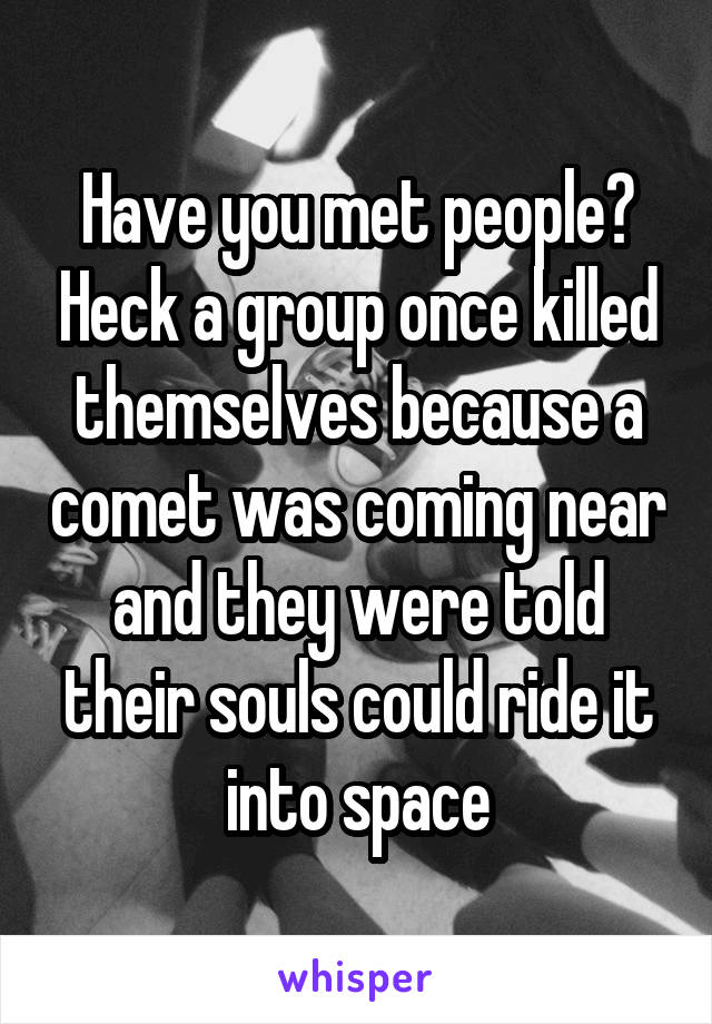 Have you met people? Heck a group once killed themselves because a comet was coming near and they were told their souls could ride it into space