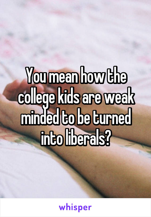 You mean how the college kids are weak minded to be turned into liberals?