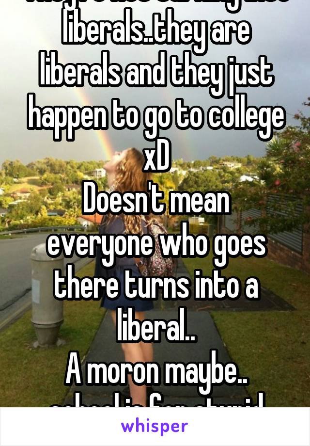 They're not turning into liberals..they are liberals and they just happen to go to college xD
Doesn't mean everyone who goes there turns into a liberal..
A moron maybe.. school is for stupid people..