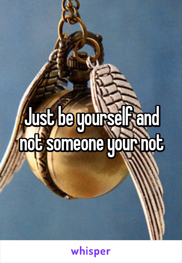 Just be yourself and not someone your not