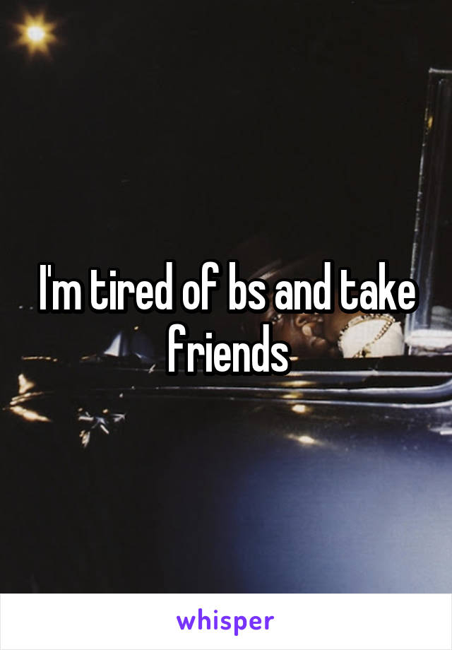 I'm tired of bs and take friends