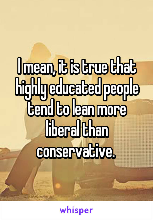 I mean, it is true that highly educated people tend to lean more liberal than conservative. 
