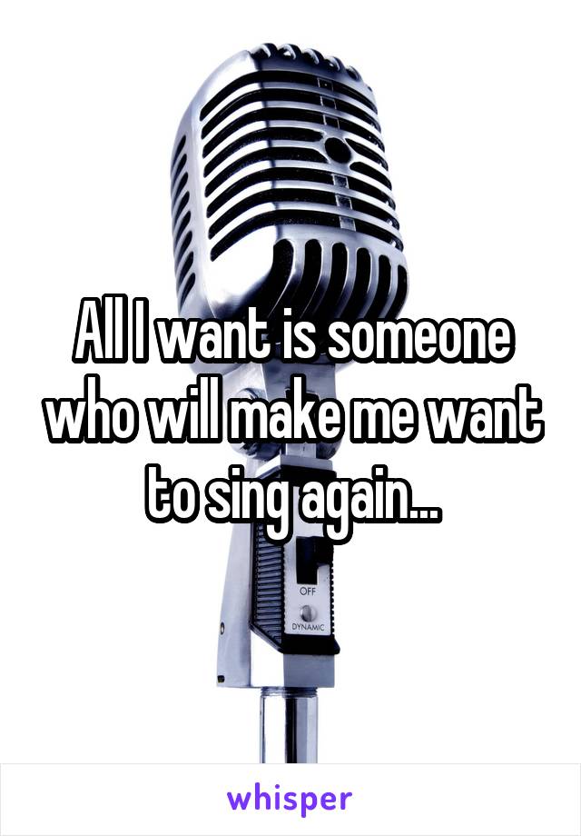 All I want is someone who will make me want to sing again...
