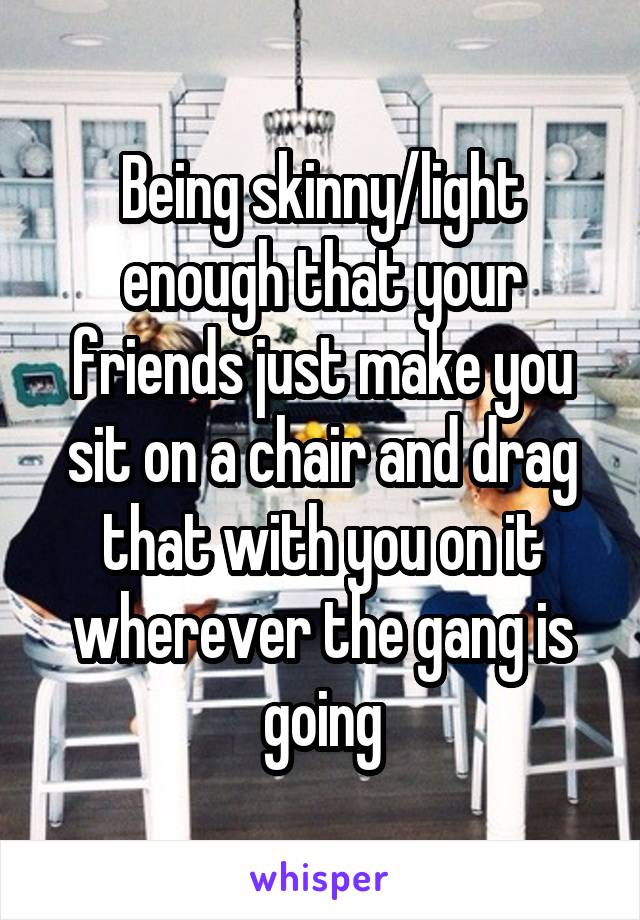Being skinny/light enough that your friends just make you sit on a chair and drag that with you on it wherever the gang is going