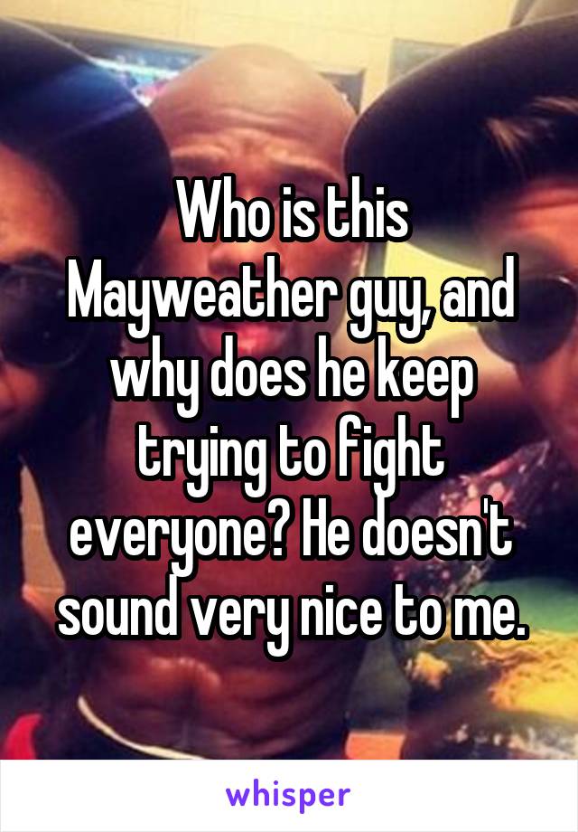Who is this Mayweather guy, and why does he keep trying to fight everyone? He doesn't sound very nice to me.