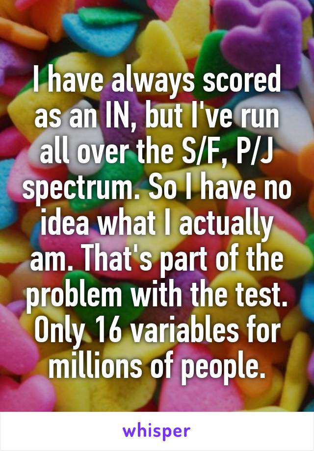 I have always scored as an IN, but I've run all over the S/F, P/J spectrum. So I have no idea what I actually am. That's part of the problem with the test. Only 16 variables for millions of people.