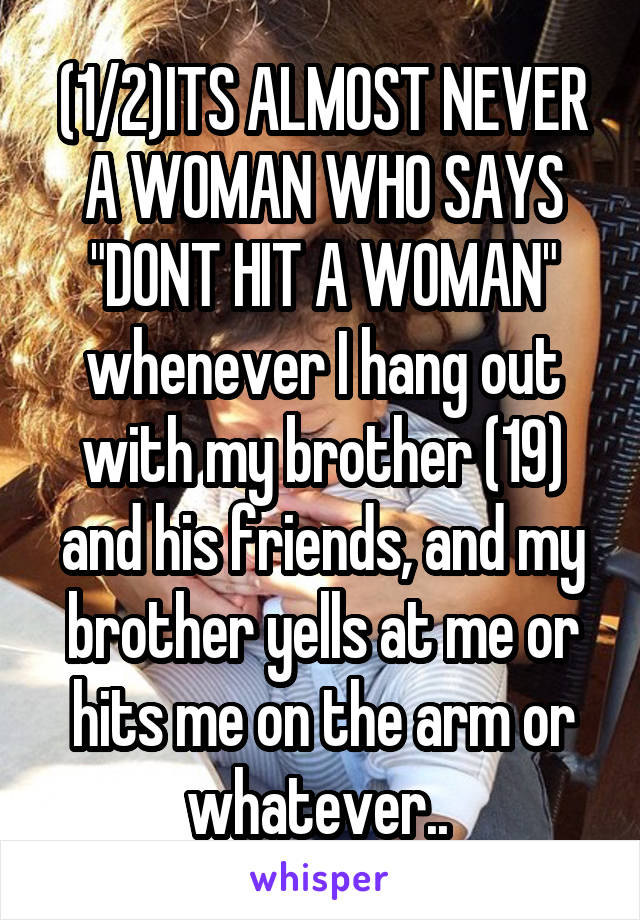 (1/2)ITS ALMOST NEVER A WOMAN WHO SAYS "DONT HIT A WOMAN" whenever I hang out with my brother (19) and his friends, and my brother yells at me or hits me on the arm or whatever.. 