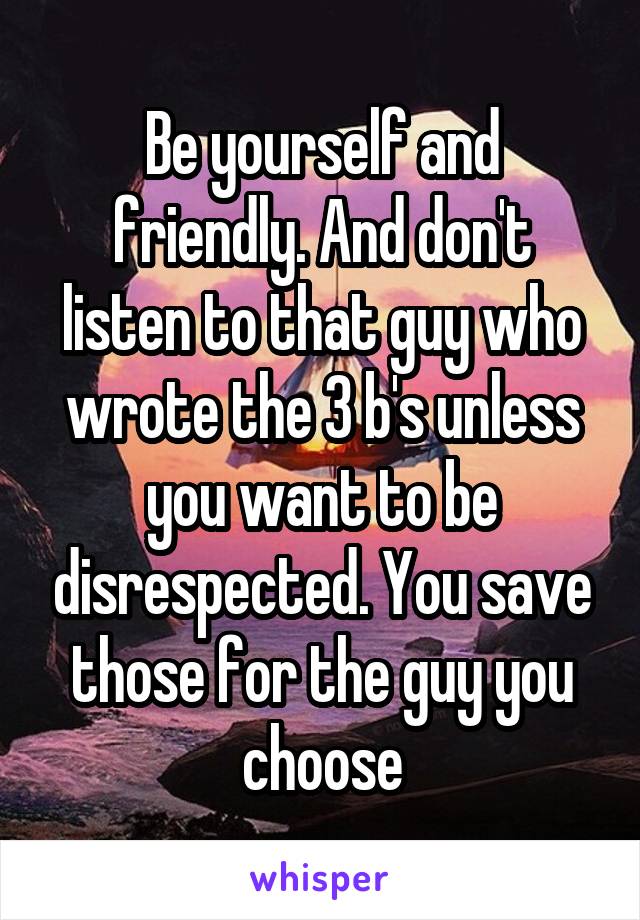 Be yourself and friendly. And don't listen to that guy who wrote the 3 b's unless you want to be disrespected. You save those for the guy you choose