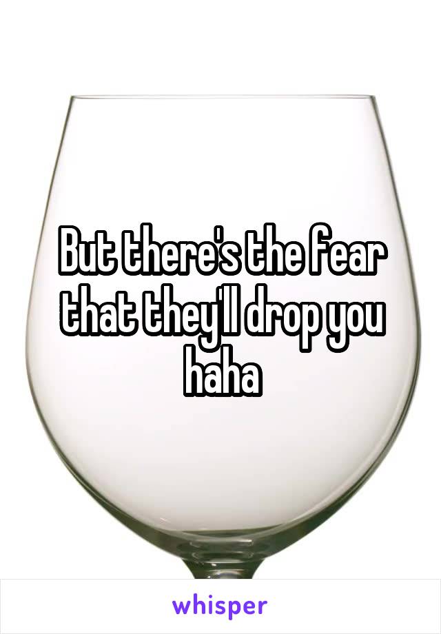 But there's the fear that they'll drop you haha