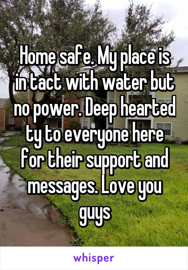 Home safe. My place is in tact with water but no power. Deep hearted ty to everyone here for their support and messages. Love you guys