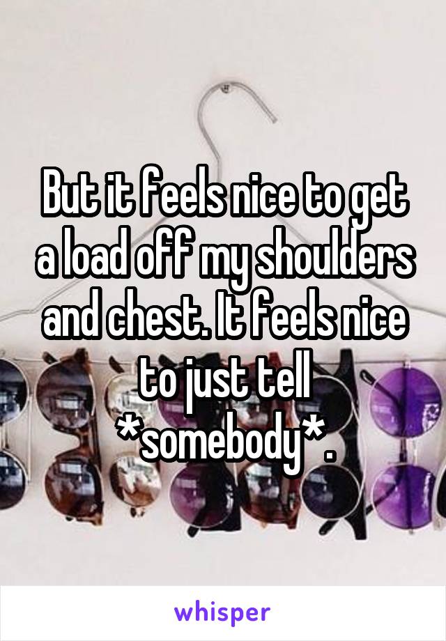 But it feels nice to get a load off my shoulders and chest. It feels nice to just tell *somebody*.