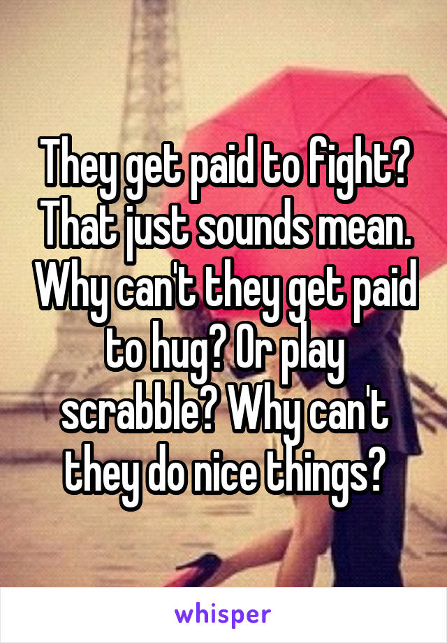 They get paid to fight? That just sounds mean. Why can't they get paid to hug? Or play scrabble? Why can't they do nice things?
