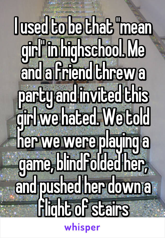 I used to be that "mean girl" in highschool. Me and a friend threw a party and invited this girl we hated. We told her we were playing a game, blindfolded her, and pushed her down a flight of stairs
