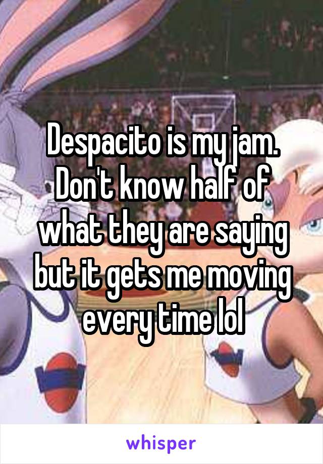 Despacito is my jam. Don't know half of what they are saying but it gets me moving every time lol