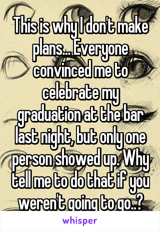 This is why I don't make plans... Everyone convinced me to celebrate my graduation at the bar last night, but only one person showed up. Why tell me to do that if you weren't going to go..?