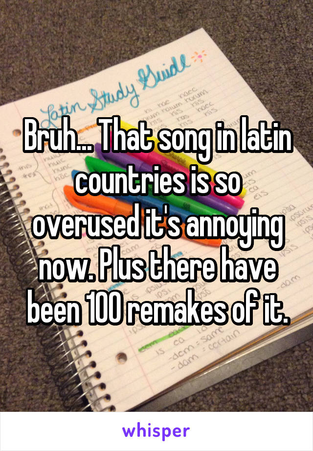 Bruh... That song in latin countries is so overused it's annoying now. Plus there have been 100 remakes of it.