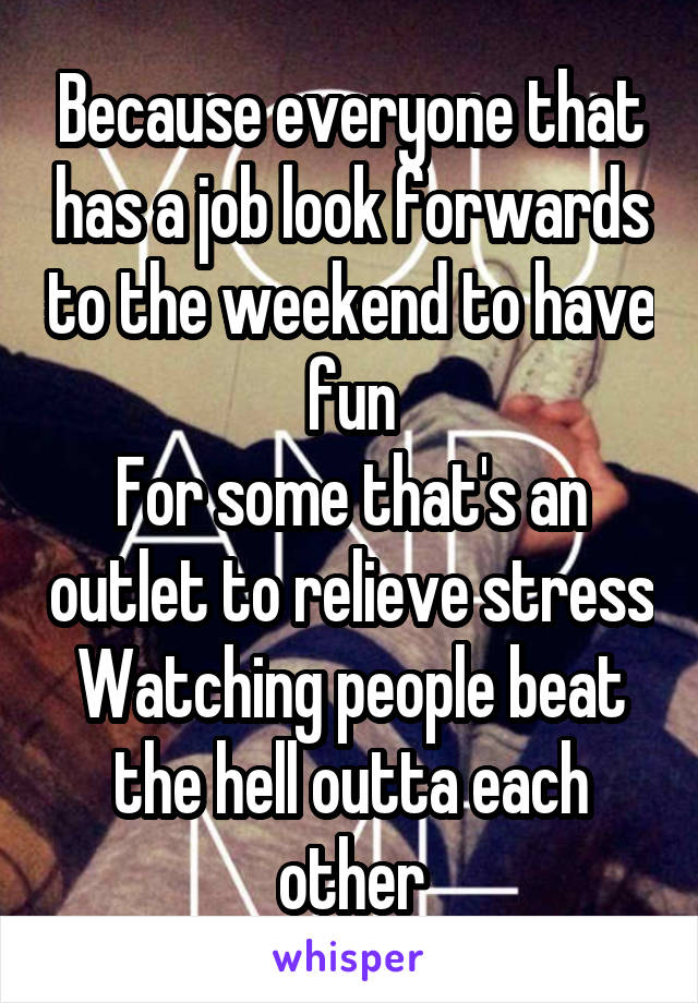 Because everyone that has a job look forwards to the weekend to have fun
For some that's an outlet to relieve stress
Watching people beat the hell outta each other