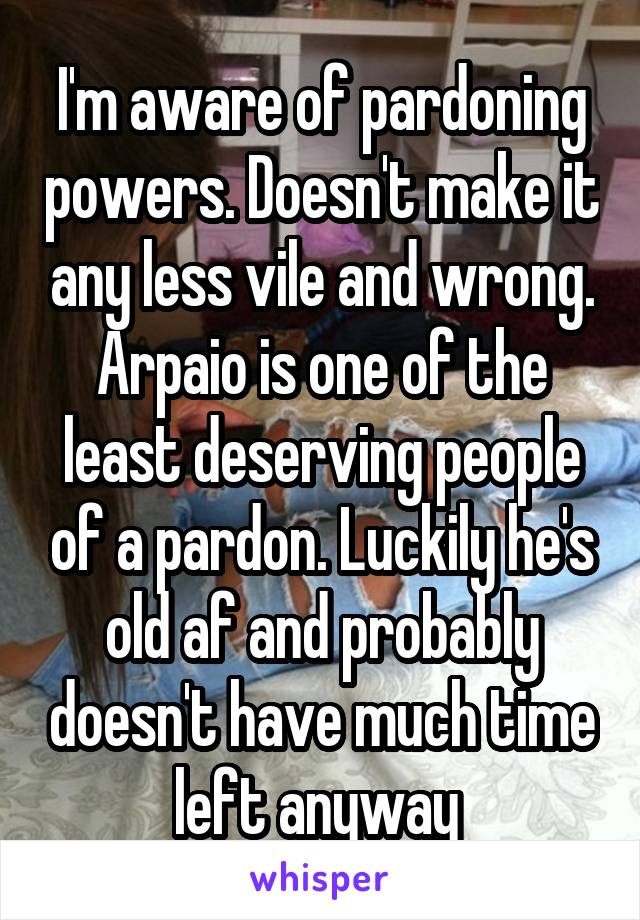 I'm aware of pardoning powers. Doesn't make it any less vile and wrong. Arpaio is one of the least deserving people of a pardon. Luckily he's old af and probably doesn't have much time left anyway 