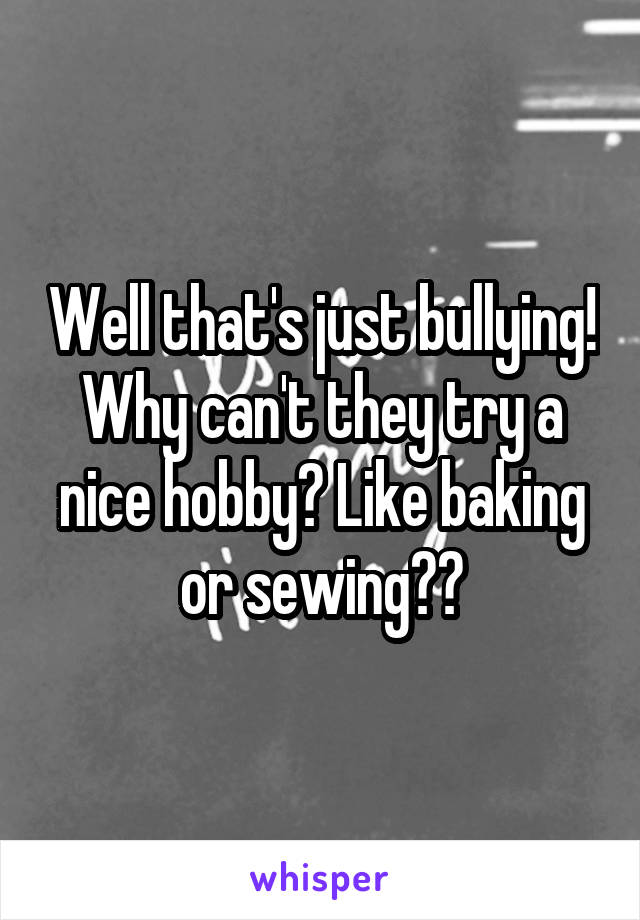 Well that's just bullying! Why can't they try a nice hobby? Like baking or sewing??