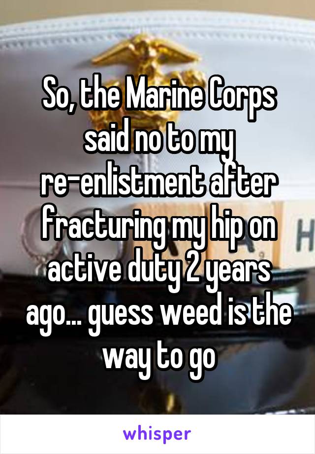 So, the Marine Corps said no to my re-enlistment after fracturing my hip on active duty 2 years ago... guess weed is the way to go