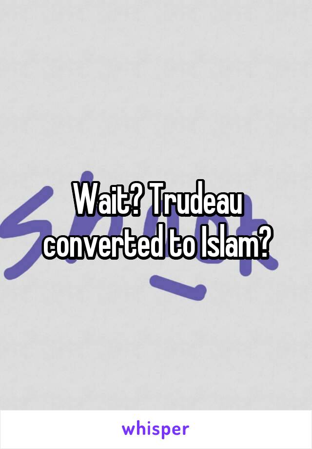 Wait? Trudeau converted to Islam?