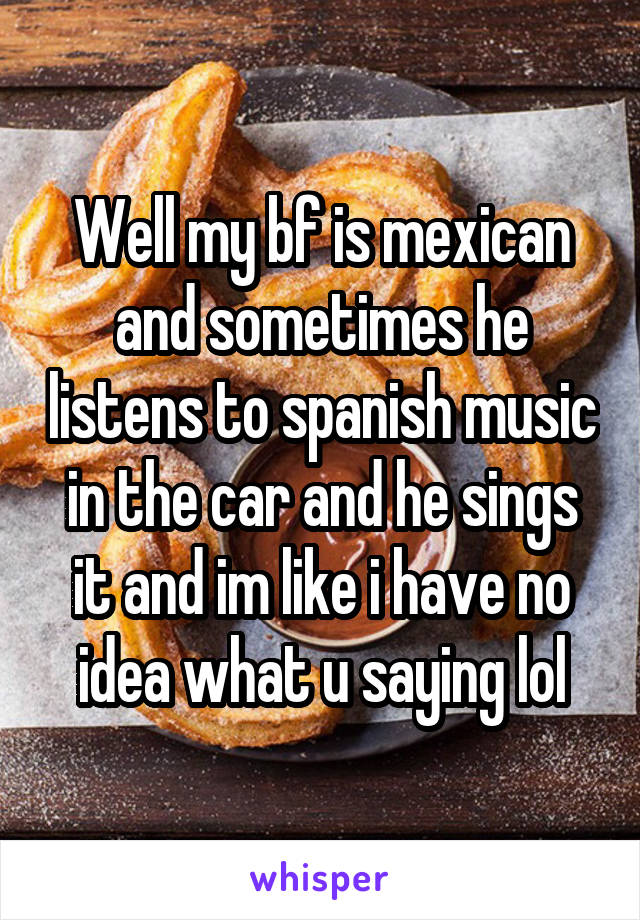 Well my bf is mexican and sometimes he listens to spanish music in the car and he sings it and im like i have no idea what u saying lol