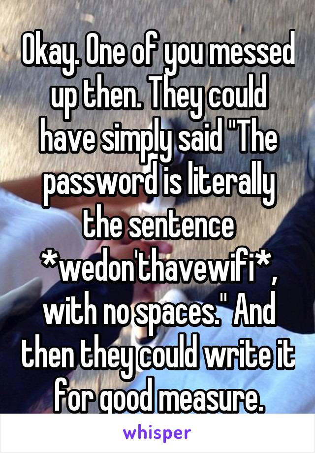 Okay. One of you messed up then. They could have simply said "The password is literally the sentence *wedon'thavewifi*, with no spaces." And then they could write it for good measure.