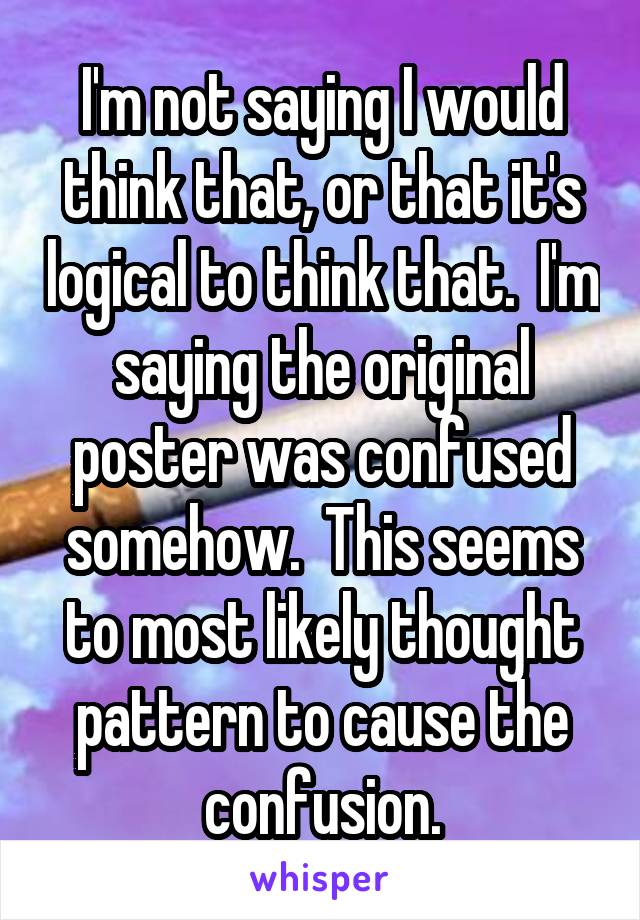 I'm not saying I would think that, or that it's logical to think that.  I'm saying the original poster was confused somehow.  This seems to most likely thought pattern to cause the confusion.