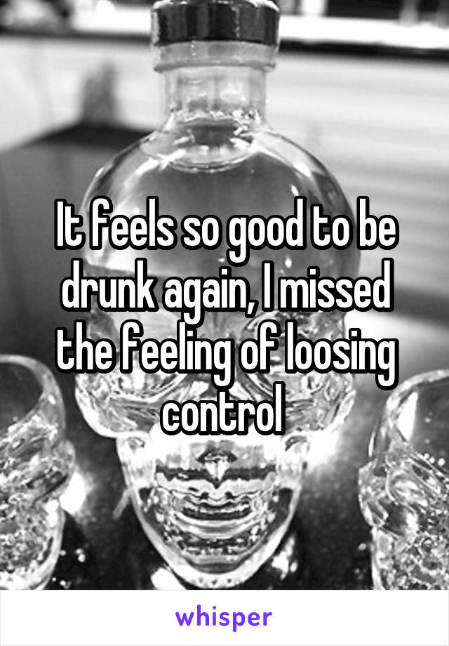 It feels so good to be drunk again, I missed the feeling of loosing control 