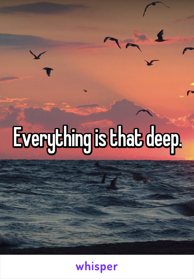 Everything is that deep.