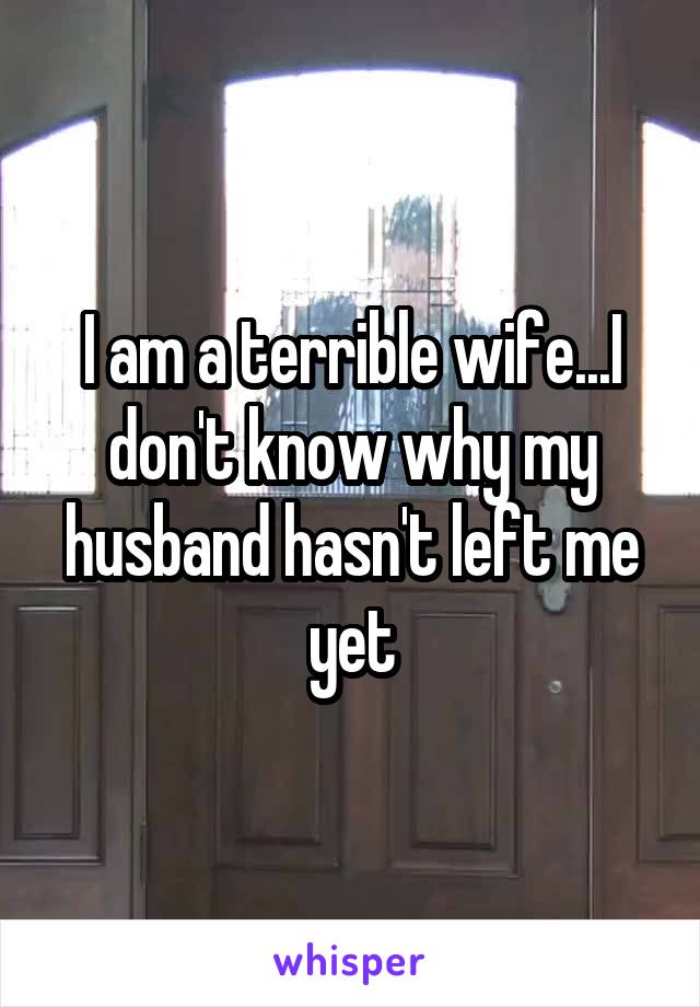 I am a terrible wife...I don't know why my husband hasn't left me yet