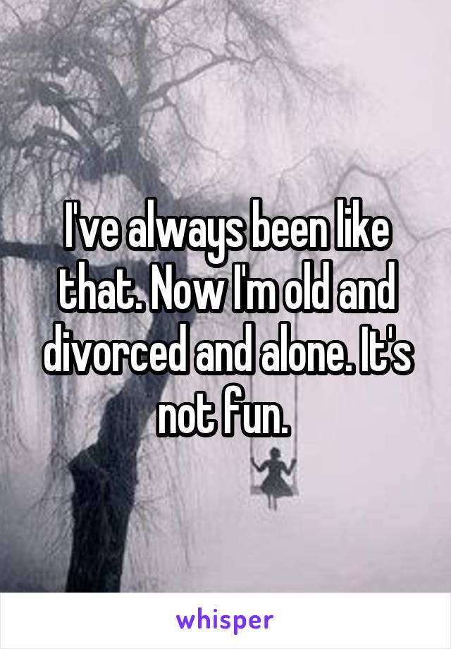 I've always been like that. Now I'm old and divorced and alone. It's not fun. 