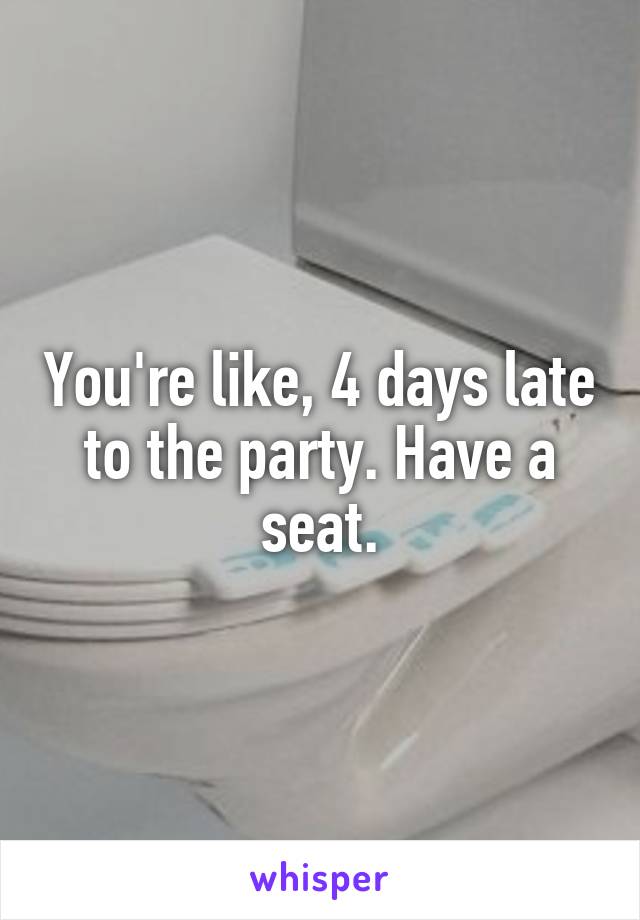 You're like, 4 days late to the party. Have a seat.