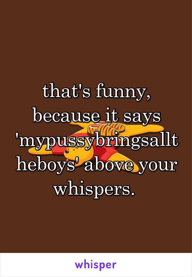 that's funny, because it says 'mypussybringsalltheboys' above your whispers. 