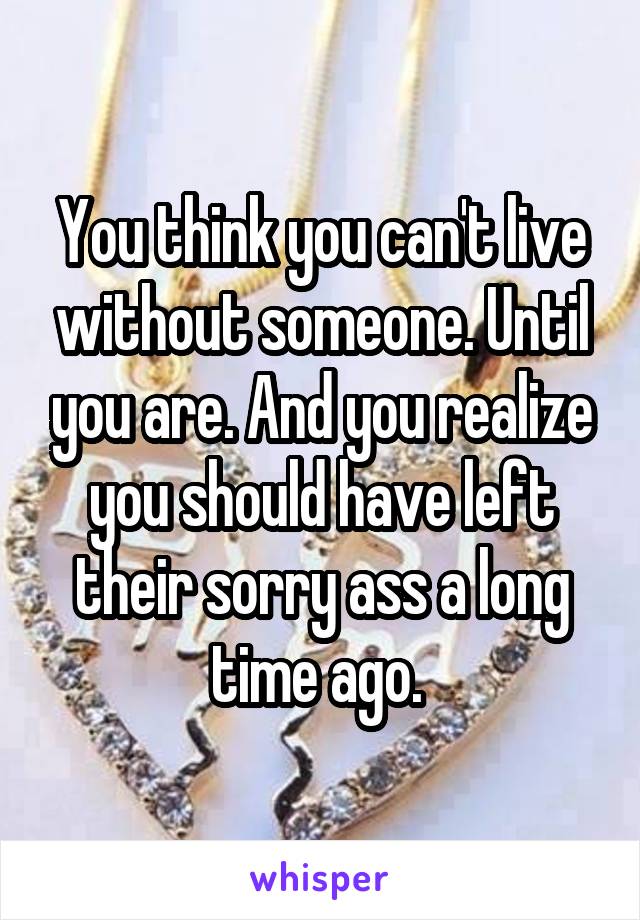 You think you can't live without someone. Until you are. And you realize you should have left their sorry ass a long time ago. 