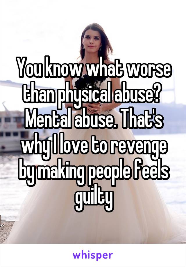 You know what worse than physical abuse? 
Mental abuse. That's why I love to revenge by making people feels guilty