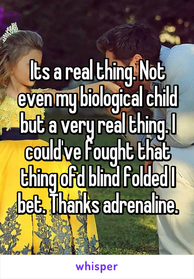 Its a real thing. Not even my biological child but a very real thing. I could've fought that thing ofd blind folded I bet. Thanks adrenaline.