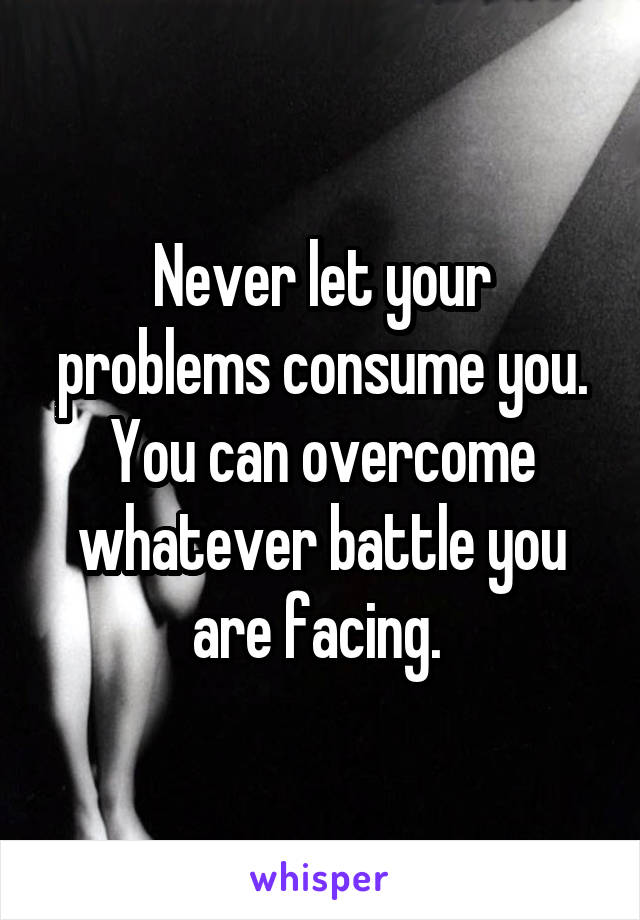 Never let your problems consume you. You can overcome whatever battle you are facing. 
