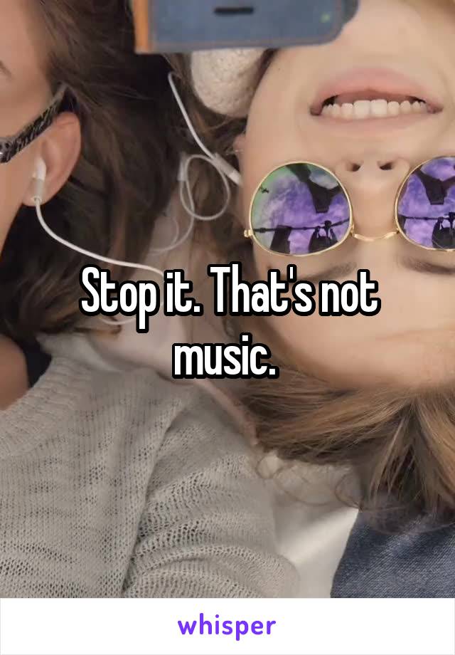 Stop it. That's not music. 