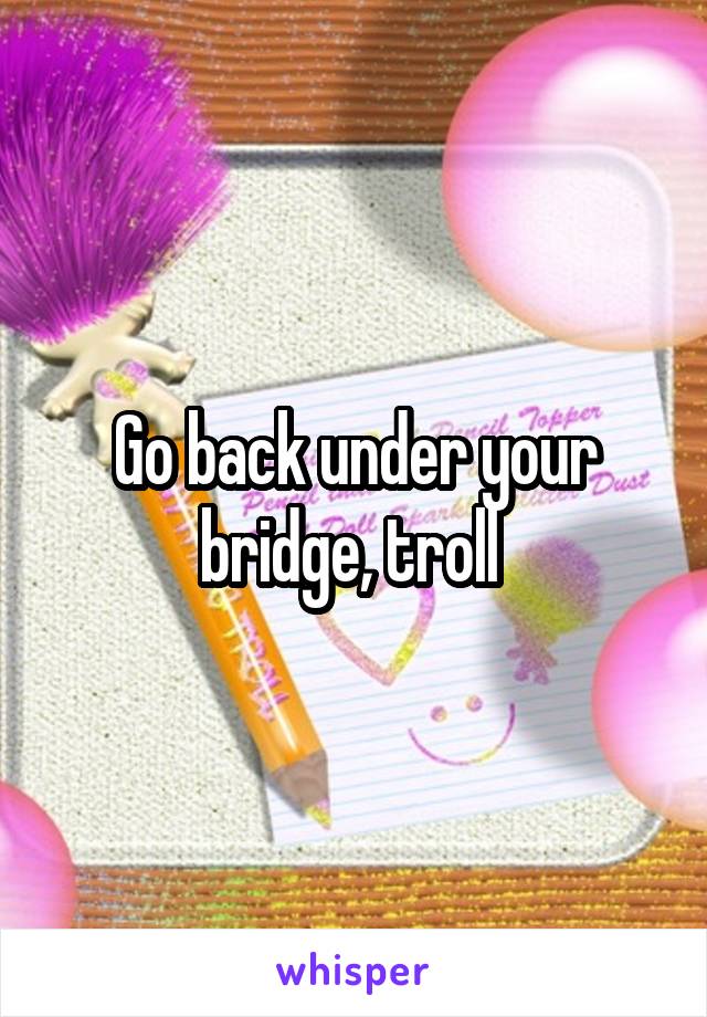 Go back under your bridge, troll 