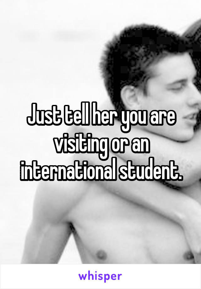 Just tell her you are visiting or an international student.