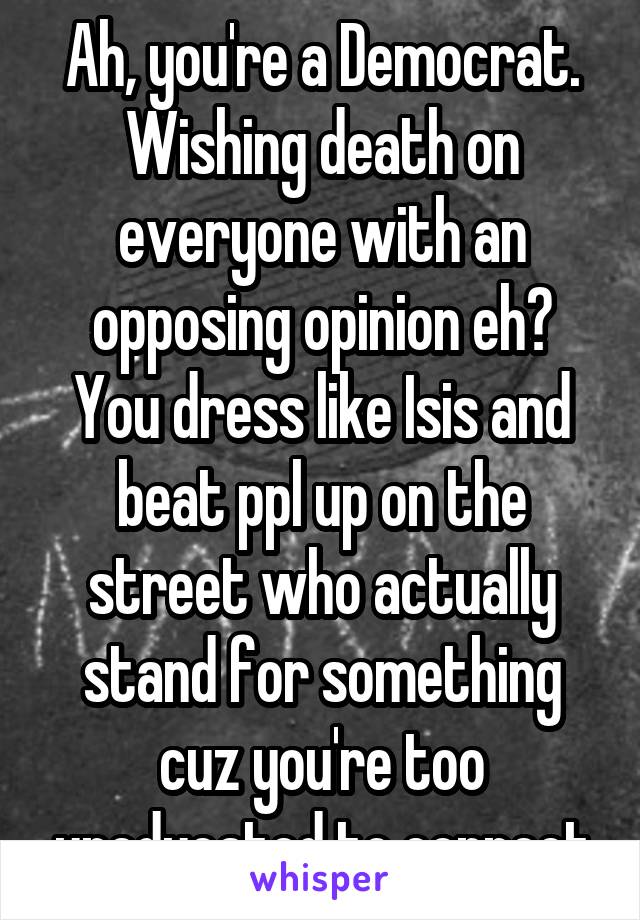 Ah, you're a Democrat. Wishing death on everyone with an opposing opinion eh?
You dress like Isis and beat ppl up on the street who actually stand for something cuz you're too uneducated to connect