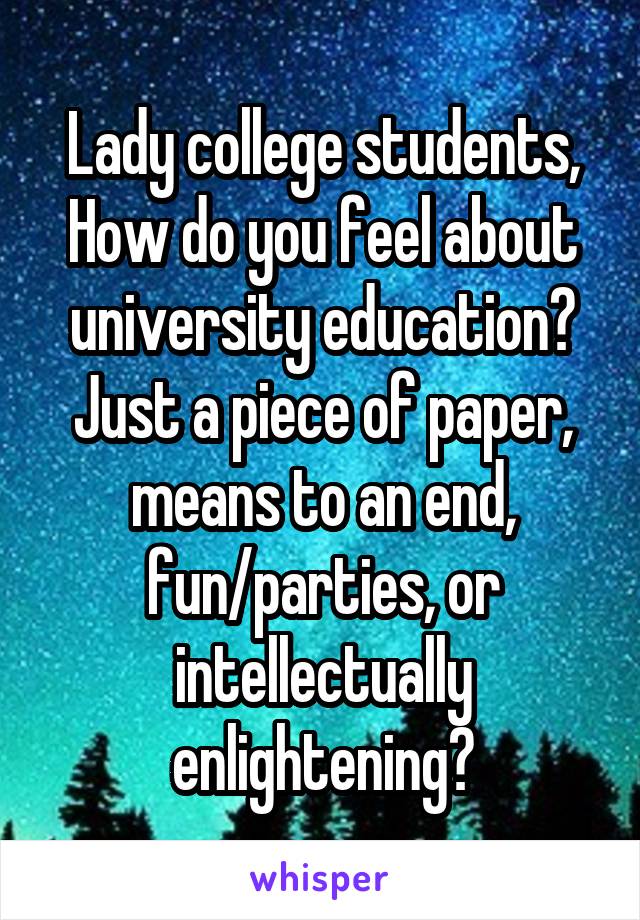  Lady college students,  How do you feel about university education? Just a piece of paper, means to an end, fun/parties, or intellectually enlightening?